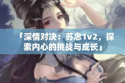 「深情對(duì)決：蘇念1v2，探索內(nèi)心的挑戰(zhàn)與成長(zhǎng)」