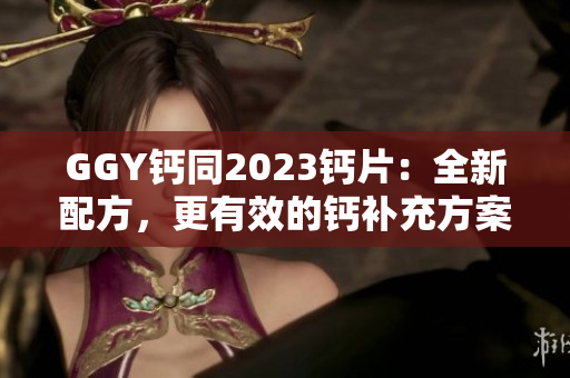 GGY鈣同2023鈣片：全新配方，更有效的鈣補(bǔ)充方案