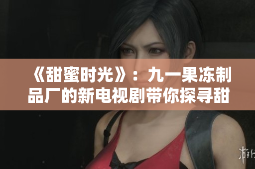 《甜蜜時(shí)光》：九一果凍制品廠的新電視劇帶你探尋甜蜜背后的故事