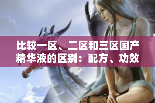 比較一區(qū)、二區(qū)和三區(qū)國(guó)產(chǎn)精華液的區(qū)別：配方、功效和適用膚質(zhì)分析