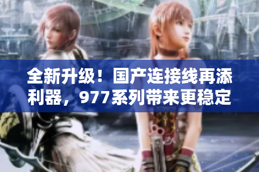 全新升級！國產(chǎn)連接線再添利器，977系列帶來更穩(wěn)定更快速的連接體驗
