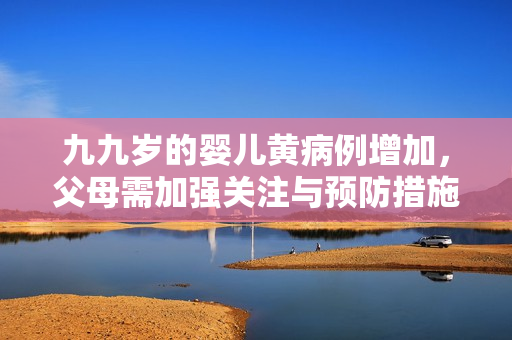 九九歲的嬰兒黃病例增加，父母需加強(qiáng)關(guān)注與預(yù)防措施