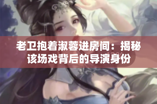 老衛(wèi)抱著淑蓉進房間：揭秘該場戲背后的導演身份