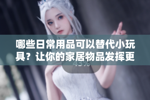 哪些日常用品可以替代小玩具？讓你的家居物品發(fā)揮更多創(chuàng)意玩法！