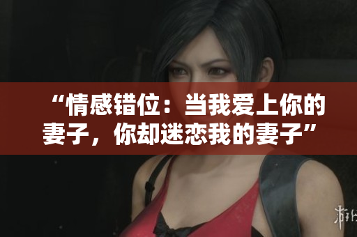 “情感錯位：當我愛上你的妻子，你卻迷戀我的妻子”