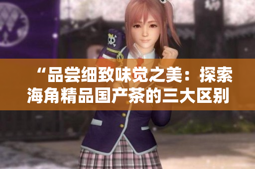 “品嘗細(xì)致味覺(jué)之美：探索海角精品國(guó)產(chǎn)茶的三大區(qū)別”