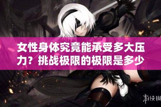 女性身體究竟能承受多大壓力？挑戰(zhàn)極限的極限是多少？