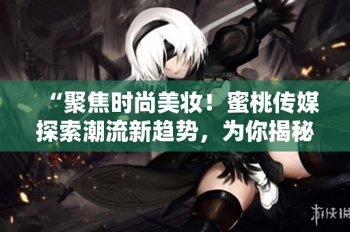 “聚焦時(shí)尚美妝！蜜桃傳媒探索潮流新趨勢，為你揭秘行業(yè)內(nèi)幕！”