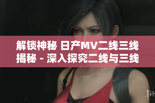 解鎖神秘 日產(chǎn)MV二線三線揭秘 - 深入探究二線與三線車型的魅力