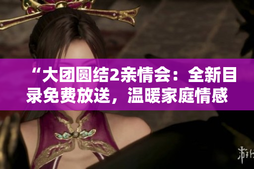 “大團圓結2親情會：全新目錄免費放送，溫暖家庭情感，感動心靈！”