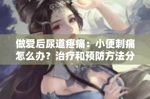 做愛后尿道疼痛：小便刺痛怎么辦？治療和預防方法分享