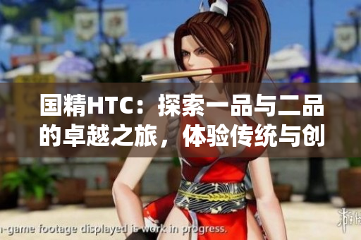 國精HTC：探索一品與二品的卓越之旅，體驗(yàn)傳統(tǒng)與創(chuàng)新的完美結(jié)合