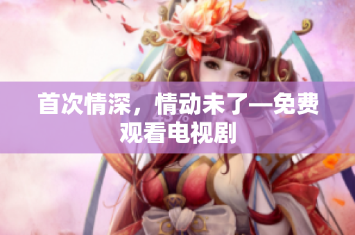 首次情深，情動未了—免費觀看電視劇