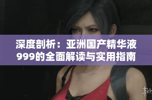 深度剖析：亞洲國(guó)產(chǎn)精華液999的全面解讀與實(shí)用指南
