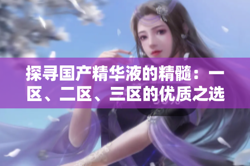 探尋國(guó)產(chǎn)精華液的精髓：一區(qū)、二區(qū)、三區(qū)的優(yōu)質(zhì)之選