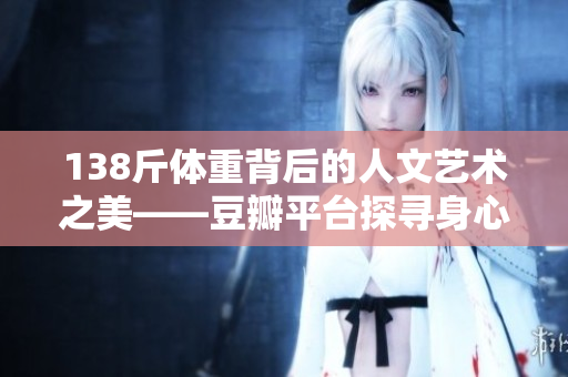 138斤體重背后的人文藝術(shù)之美——豆瓣平臺(tái)探尋身心健康與審美共融的道路