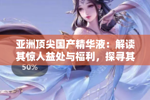 亞洲頂尖國產(chǎn)精華液：解讀其驚人益處與福利，探尋其獨(dú)特之處