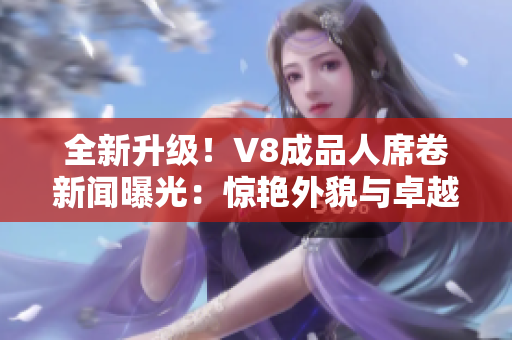 全新升級！V8成品人席卷新聞曝光：驚艷外貌與卓越智能融為一體