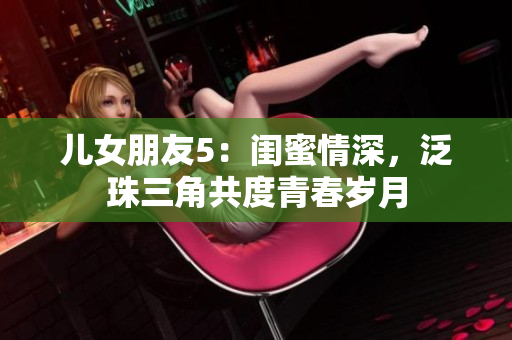 兒女朋友5：閨蜜情深，泛珠三角共度青春歲月