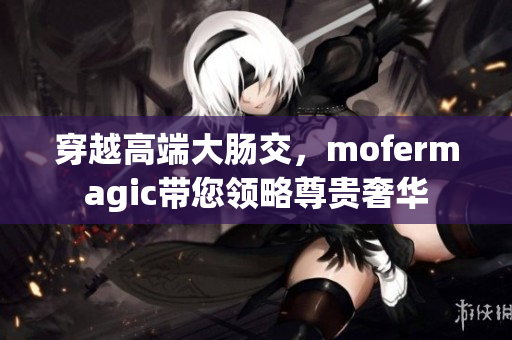 穿越高端大腸交，mofermagic帶您領(lǐng)略尊貴奢華