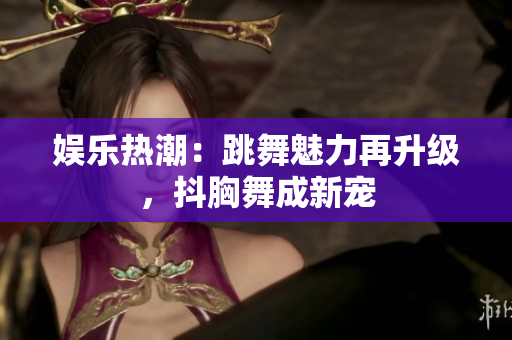 娛樂熱潮：跳舞魅力再升級(jí)，抖胸舞成新寵