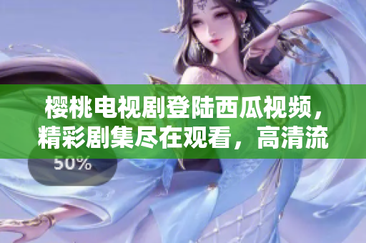 櫻桃電視劇登陸西瓜視頻，精彩劇集盡在觀看，高清流暢體驗(yàn)享不停