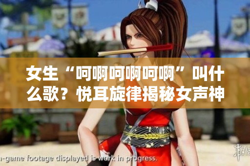 女生“呵啊呵啊呵啊”叫什么歌？悅耳旋律揭秘女聲神曲