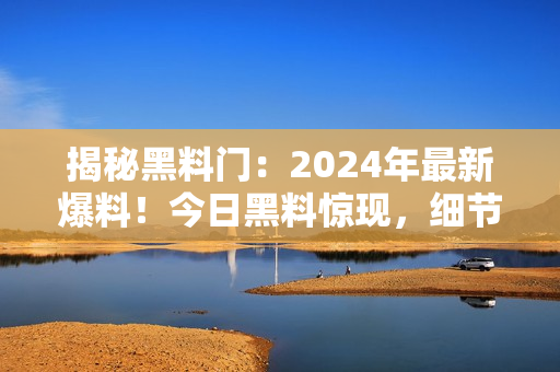 揭秘黑料門：2024年最新爆料！今日黑料驚現(xiàn)，細(xì)節(jié)曝光！