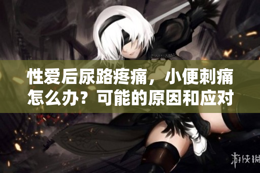 性愛后尿路疼痛，小便刺痛怎么辦？可能的原因和應(yīng)對(duì)方法