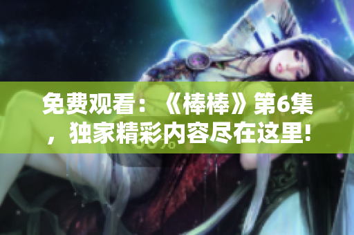 免費(fèi)觀(guān)看：《棒棒》第6集，獨(dú)家精彩內(nèi)容盡在這里!