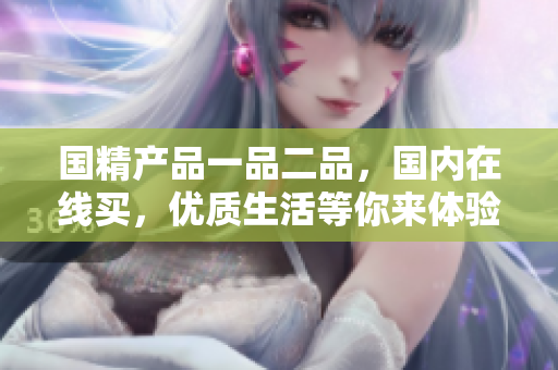 國精產(chǎn)品一品二品，國內(nèi)在線買，優(yōu)質(zhì)生活等你來體驗(yàn)