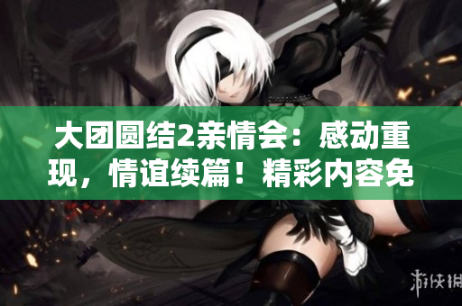 大團(tuán)圓結(jié)2親情會(huì)：感動(dòng)重現(xiàn)，情誼續(xù)篇！精彩內(nèi)容免費(fèi)閱讀，流連忘返！