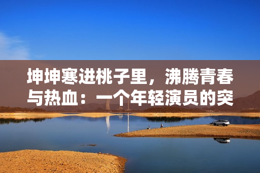 坤坤寒進(jìn)桃子里，沸騰青春與熱血：一個(gè)年輕演員的突破與成長(zhǎng)