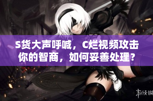 S貨大聲呼喊，C爛視頻攻擊你的智商，如何妥善處理？