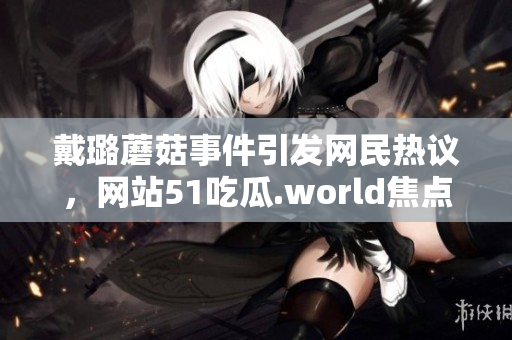 戴璐蘑菇事件引發(fā)網(wǎng)民熱議，網(wǎng)站51吃瓜.world焦點(diǎn)轉(zhuǎn)移