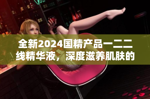 全新2024國(guó)精產(chǎn)品一二二線精華液，深度滋養(yǎng)肌膚的全效護(hù)膚方案
