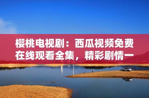 櫻桃電視?。何鞴弦曨l免費(fèi)在線觀看全集，精彩劇情一網(wǎng)打盡