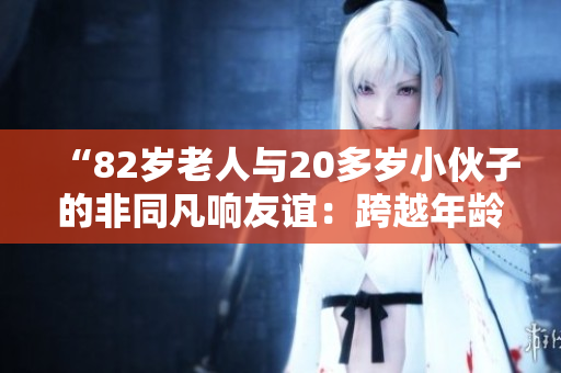 “82歲老人與20多歲小伙子的非同凡響友誼：跨越年齡的真情故事”