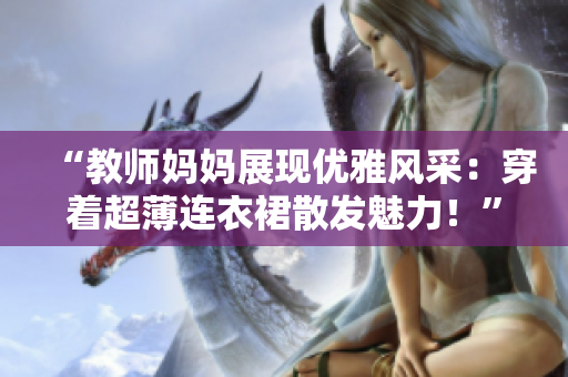 “教師媽媽展現(xiàn)優(yōu)雅風(fēng)采：穿著超薄連衣裙散發(fā)魅力！”