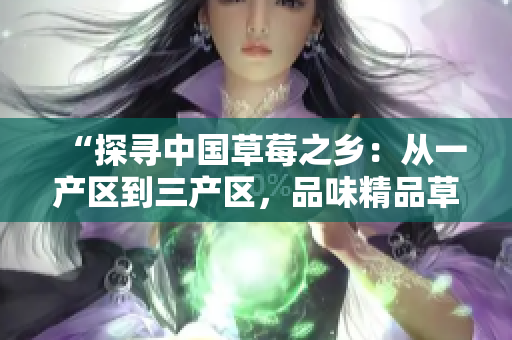“探尋中國草莓之鄉(xiāng)：從一產(chǎn)區(qū)到三產(chǎn)區(qū)，品味精品草莓的美妙之旅”