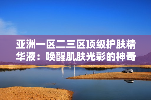 亞洲一區(qū)二三區(qū)頂級護膚精華液：喚醒肌膚光彩的神奇秘密