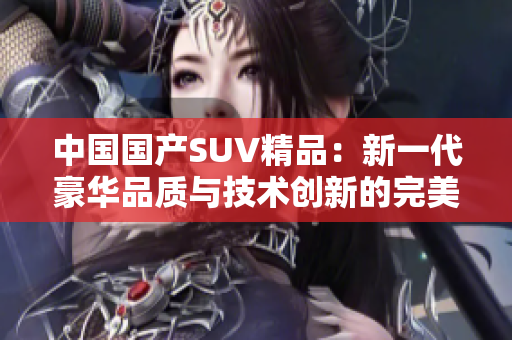 中國國產(chǎn)SUV精品：新一代豪華品質(zhì)與技術(shù)創(chuàng)新的完美融合