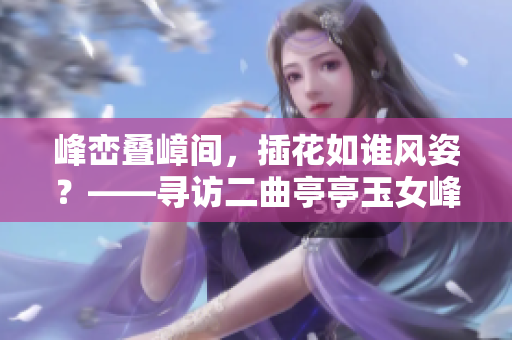 峰巒疊嶂間，插花如誰風(fēng)姿？——尋訪二曲亭亭玉女峰鄰水之美