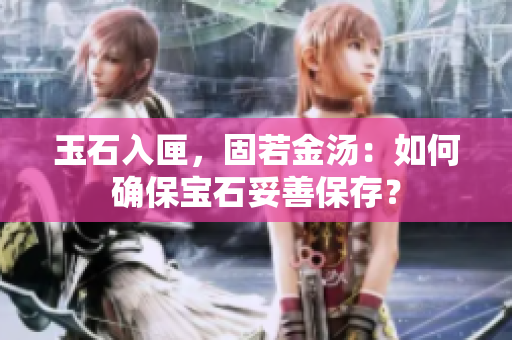 玉石入匣，固若金湯：如何確保寶石妥善保存？