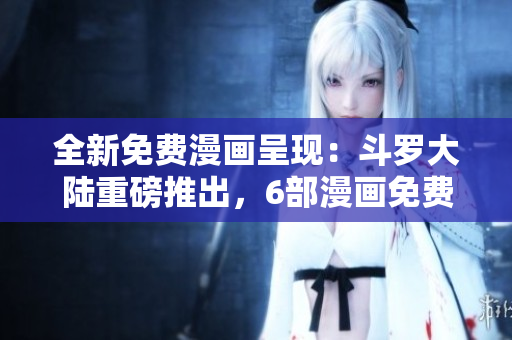 全新免費漫畫呈現(xiàn)：斗羅大陸重磅推出，6部漫畫免費閱讀！