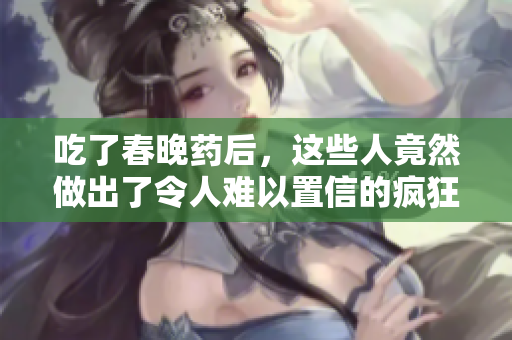 吃了春晚藥后，這些人竟然做出了令人難以置信的瘋狂舉動(dòng)