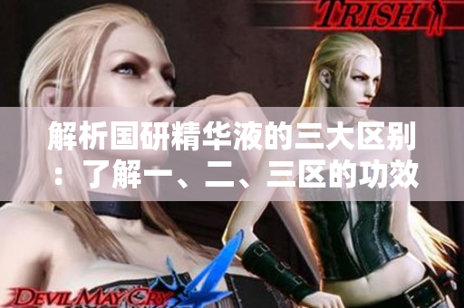 解析國研精華液的三大區(qū)別：了解一、二、三區(qū)的功效差異