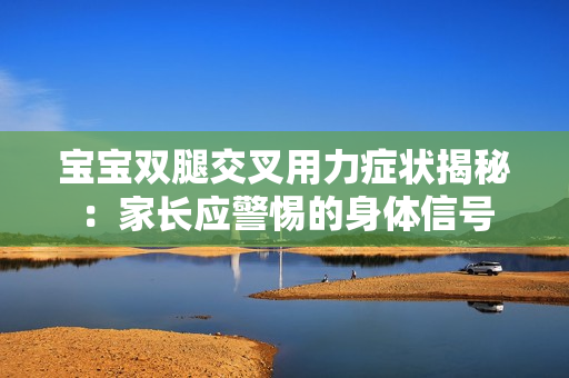 寶寶雙腿交叉用力癥狀揭秘：家長應(yīng)警惕的身體信號(hào)