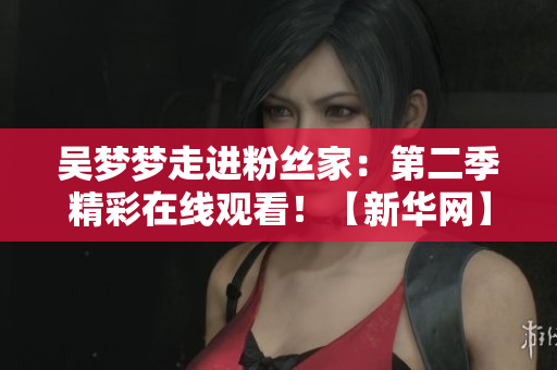 吳夢(mèng)夢(mèng)走進(jìn)粉絲家：第二季精彩在線觀看！【新華網(wǎng)】
