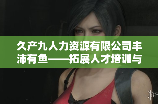 久產九人力資源有限公司豐沛有魚——拓展人才培訓與發(fā)展新領域